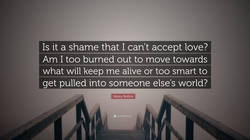Henry Rollins Quote: “Is it a shame that I can’t accept love? Am I too burned out to move towards what will keep me alive or too smart to get pulled into someone else’s world?”