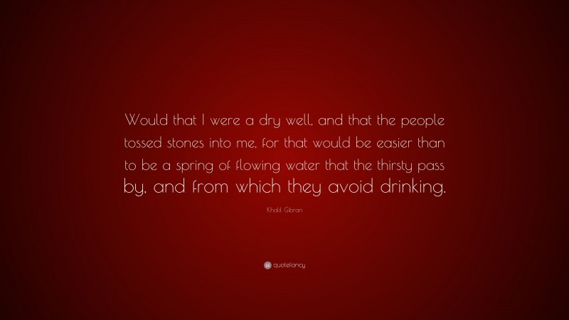 Khalil Gibran Quote: “Would that I were a dry well, and that the people tossed stones into me, for that would be easier than to be a spring of flowing water that the thirsty pass by, and from which they avoid drinking.”