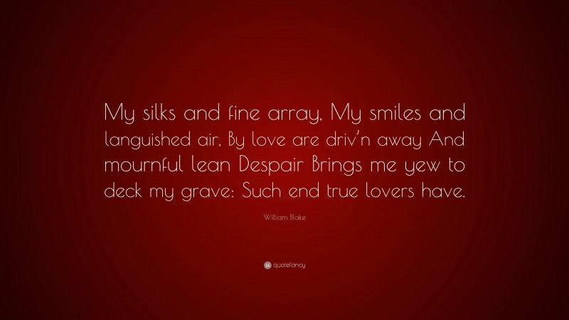 William Blake Quote: “My silks and fine array, My smiles and languished air, By love are driv’n away And mournful lean Despair Brings me yew to deck my grave: Such end true lovers have.”