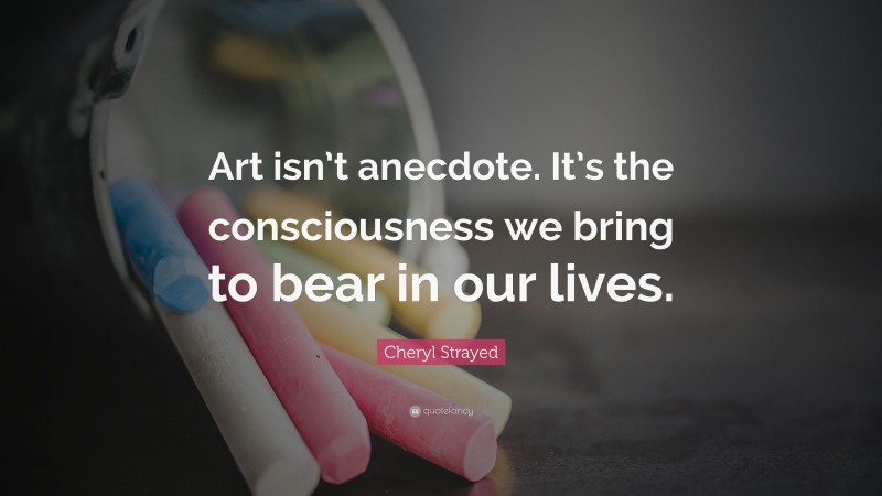Cheryl Strayed Quote: “Art isn’t anecdote. It’s the consciousness we bring to bear in our lives.”
