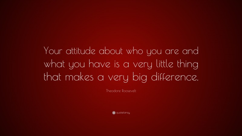 Theodore Roosevelt Quote: “Your attitude about who you are and what you have is a very little thing that makes a very big difference.”