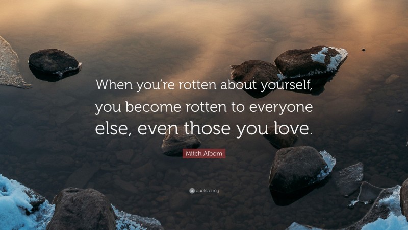 Mitch Albom Quote: “When you’re rotten about yourself, you become rotten to everyone else, even those you love.”