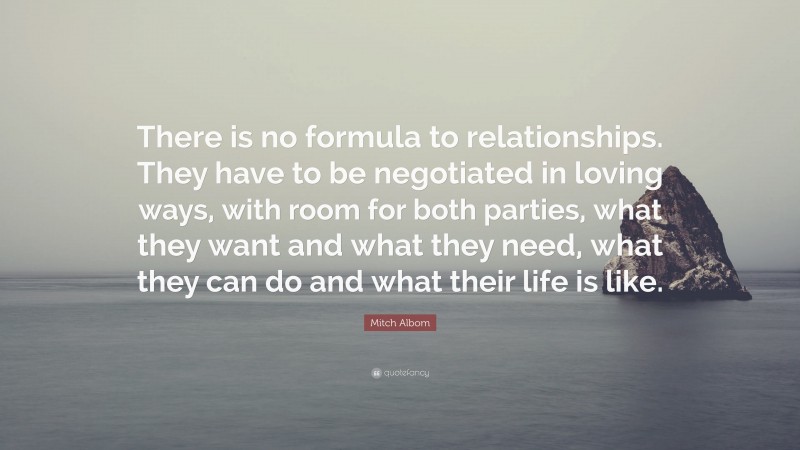 Mitch Albom Quote: “There is no formula to relationships. They have to be negotiated in loving ways, with room for both parties, what they want and what they need, what they can do and what their life is like.”