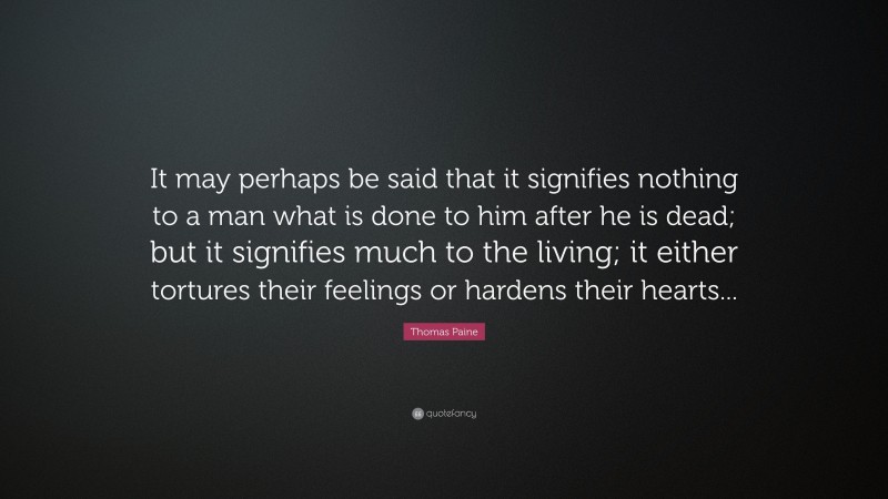 Thomas Paine Quote: “It may perhaps be said that it signifies nothing to a man what is done to him after he is dead; but it signifies much to the living; it either tortures their feelings or hardens their hearts...”