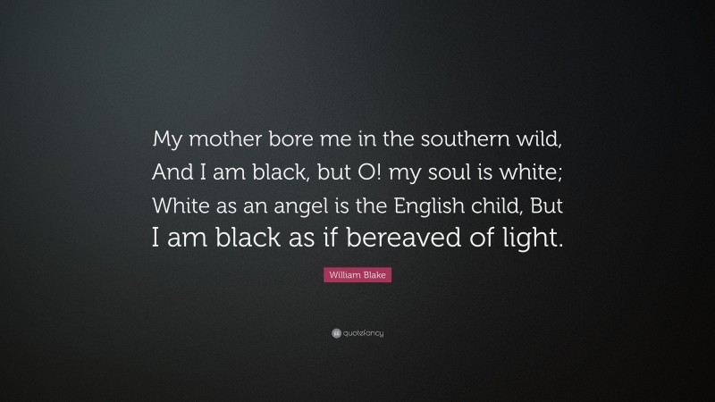 William Blake Quote: “My mother bore me in the southern wild, And I am black, but O! my soul is white; White as an angel is the English child, But I am black as if bereaved of light.”