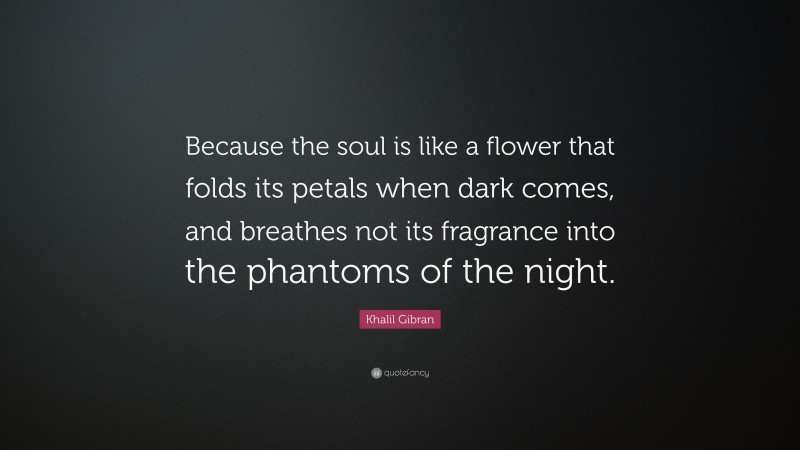 Khalil Gibran Quote: “Because the soul is like a flower that folds its petals when dark comes, and breathes not its fragrance into the phantoms of the night.”