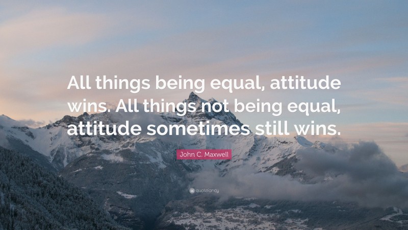 John C. Maxwell Quote: “All things being equal, attitude wins. All things not being equal, attitude sometimes still wins.”