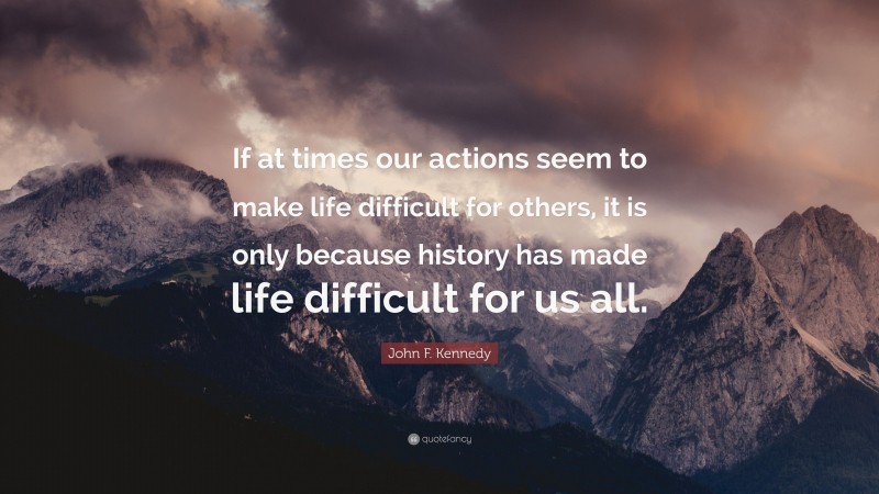 John F. Kennedy Quote: “If at times our actions seem to make life difficult for others, it is only because history has made life difficult for us all.”