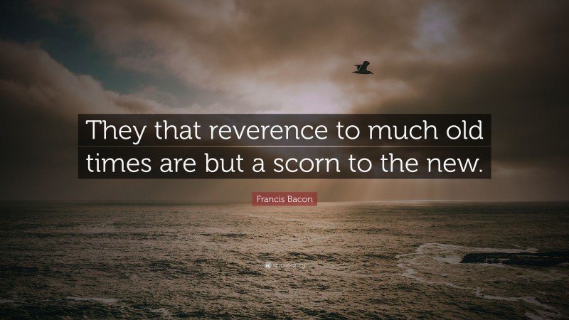 Francis Bacon Quote: “They that reverence to much old times are but a scorn to the new.”