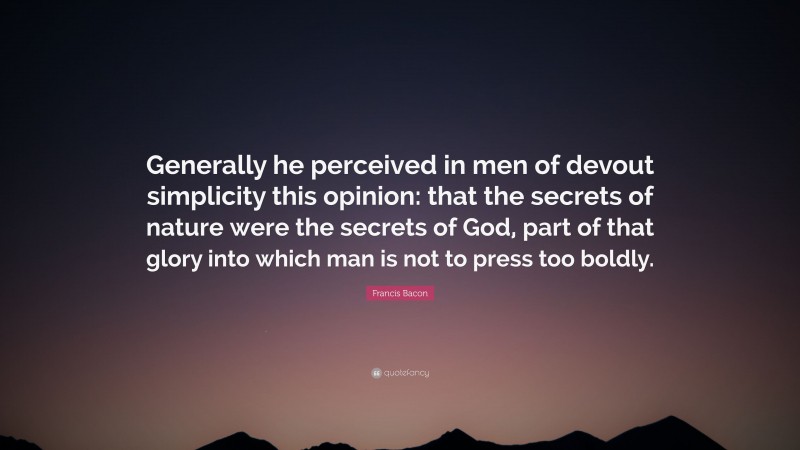 Francis Bacon Quote: “Generally he perceived in men of devout simplicity this opinion: that the secrets of nature were the secrets of God, part of that glory into which man is not to press too boldly.”