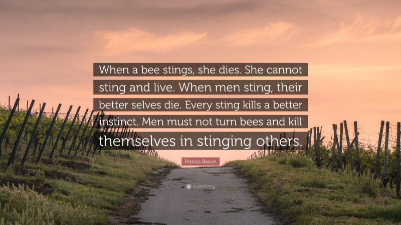Francis Bacon Quote: “When a bee stings, she dies. She cannot sting and live. When men sting, their better selves die. Every sting kills a better instinct. Men must not turn bees and kill themselves in stinging others.”