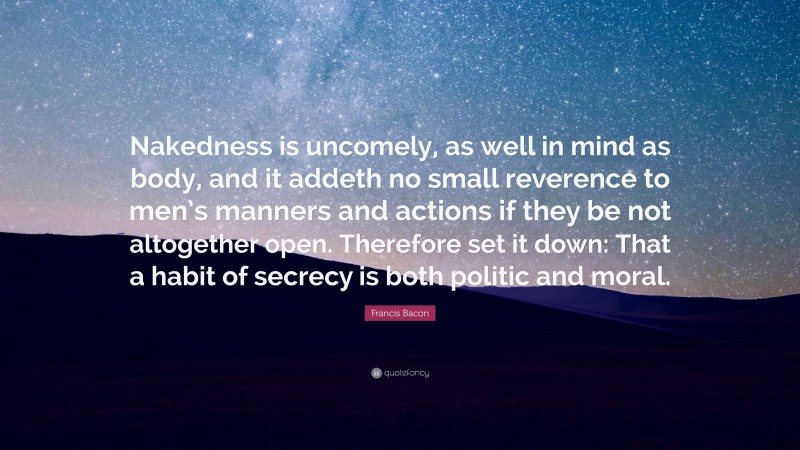 Francis Bacon Quote: “Nakedness is uncomely, as well in mind as body, and it addeth no small reverence to men’s manners and actions if they be not altogether open. Therefore set it down: That a habit of secrecy is both politic and moral.”
