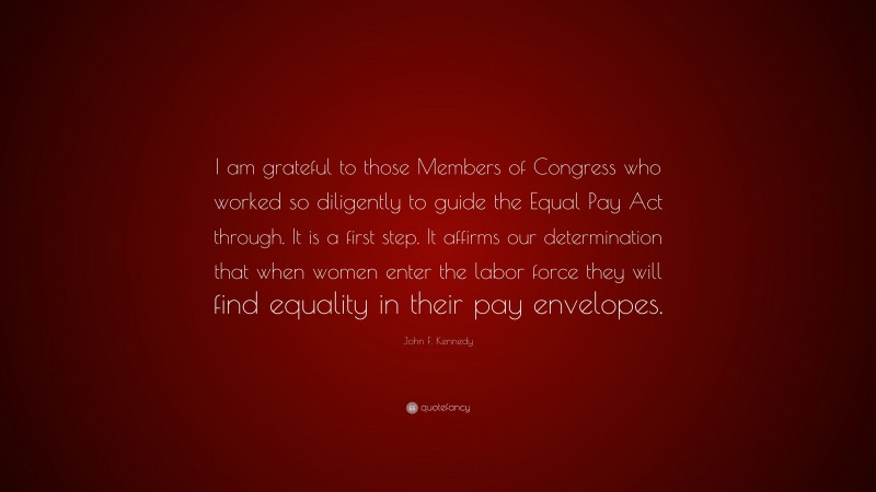 John F. Kennedy Quote: “I am grateful to those Members of Congress who worked so diligently to guide the Equal Pay Act through. It is a first step. It affirms our determination that when women enter the labor force they will find equality in their pay envelopes.”