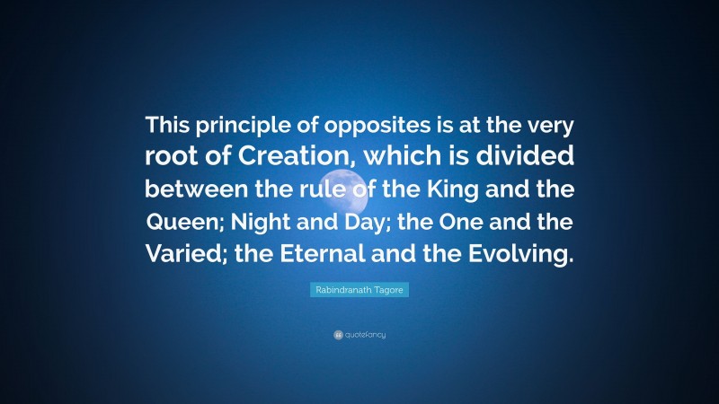 Rabindranath Tagore Quote: “This principle of opposites is at the very root of Creation, which is divided between the rule of the King and the Queen; Night and Day; the One and the Varied; the Eternal and the Evolving.”