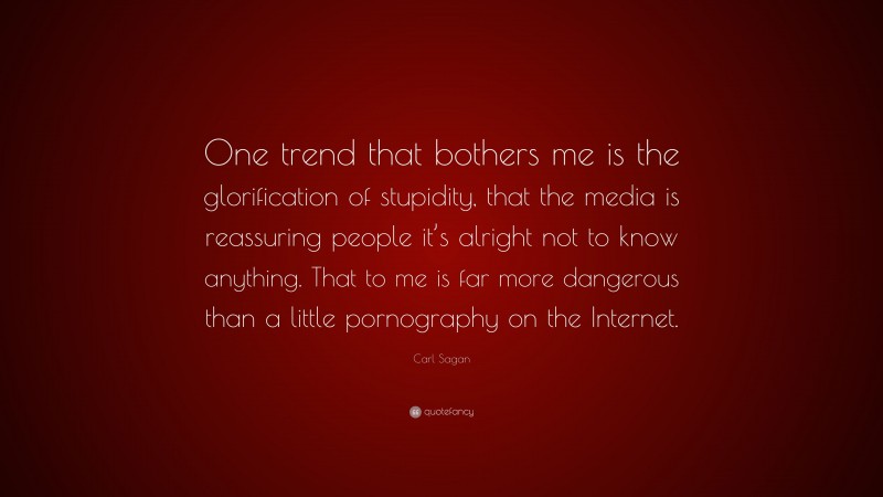 Carl Sagan Quote: “One trend that bothers me is the glorification of stupidity, that the media is reassuring people it’s alright not to know anything. That to me is far more dangerous than a little pornography on the Internet.”