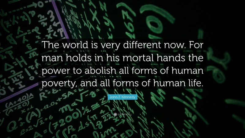 John F. Kennedy Quote: “The world is very different now. For man holds in his mortal hands the power to abolish all forms of human poverty, and all forms of human life.”
