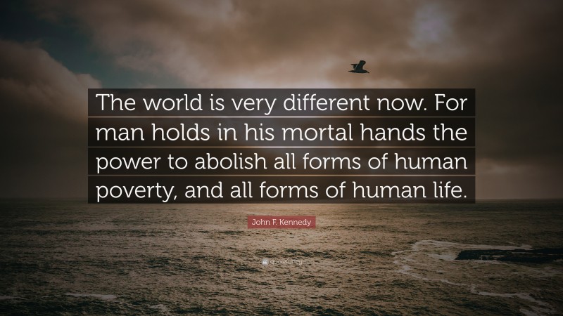 John F. Kennedy Quote: “The world is very different now. For man holds in his mortal hands the power to abolish all forms of human poverty, and all forms of human life.”