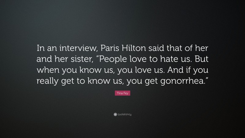 Tina Fey Quote: “In an interview, Paris Hilton said that of her and her sister, “People love to hate us. But when you know us, you love us. And if you really get to know us, you get gonorrhea.””