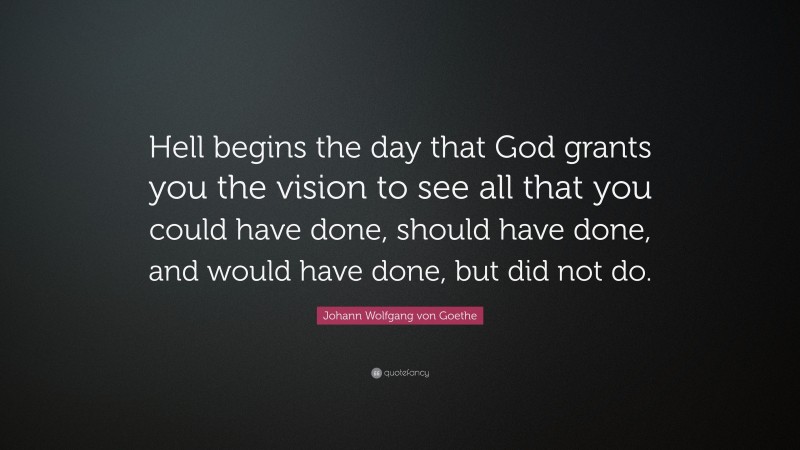 Johann Wolfgang von Goethe Quote: “Hell begins the day that God grants you the vision to see all that you could have done, should have done, and would have done, but did not do.”