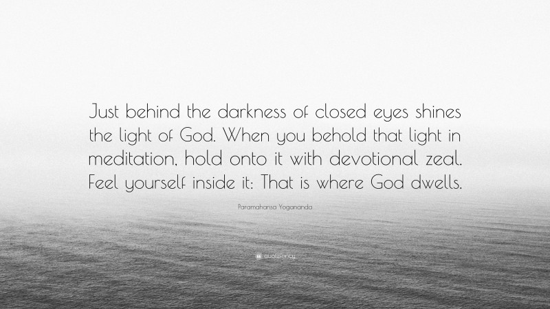 Paramahansa Yogananda Quote: “Just behind the darkness of closed eyes shines the light of God. When you behold that light in meditation, hold onto it with devotional zeal. Feel yourself inside it: That is where God dwells.”
