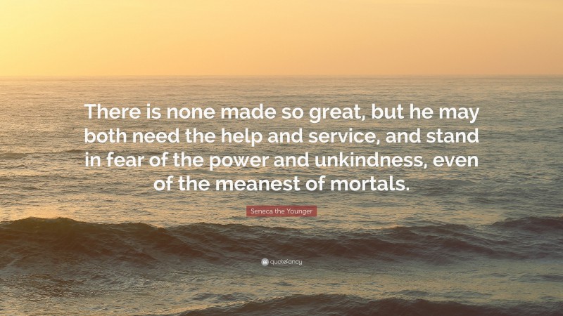 Seneca the Younger Quote: “There is none made so great, but he may both need the help and service, and stand in fear of the power and unkindness, even of the meanest of mortals.”