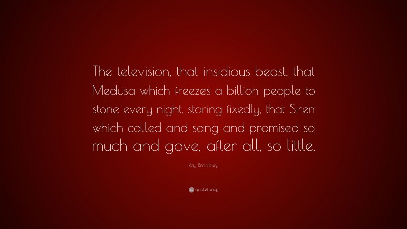 Ray Bradbury Quote: “The television, that insidious beast, that Medusa which freezes a billion people to stone every night, staring fixedly, that Siren which called and sang and promised so much and gave, after all, so little.”