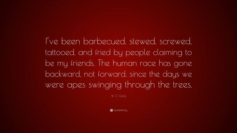 W. C. Fields Quote: “I’ve been barbecued, stewed, screwed, tattooed, and fried by people claiming to be my friends. The human race has gone backward, not forward, since the days we were apes swinging through the trees.”