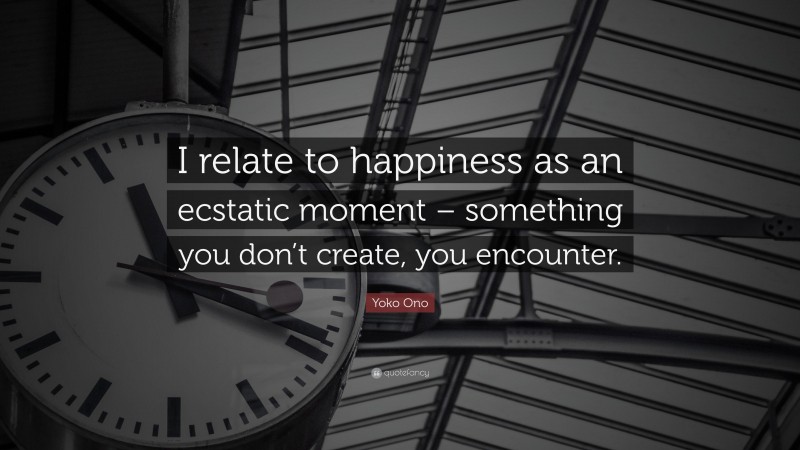 Yoko Ono Quote: “I relate to happiness as an ecstatic moment – something you don’t create, you encounter.”