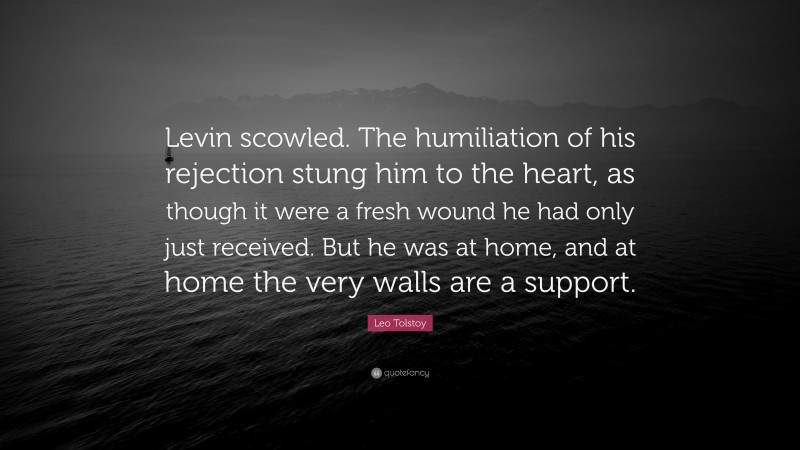 Leo Tolstoy Quote: “Levin scowled. The humiliation of his rejection stung him to the heart, as though it were a fresh wound he had only just received. But he was at home, and at home the very walls are a support.”