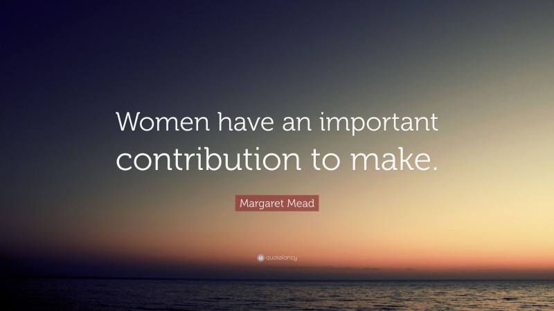 Margaret Mead Quote: “Women have an important contribution to make.”