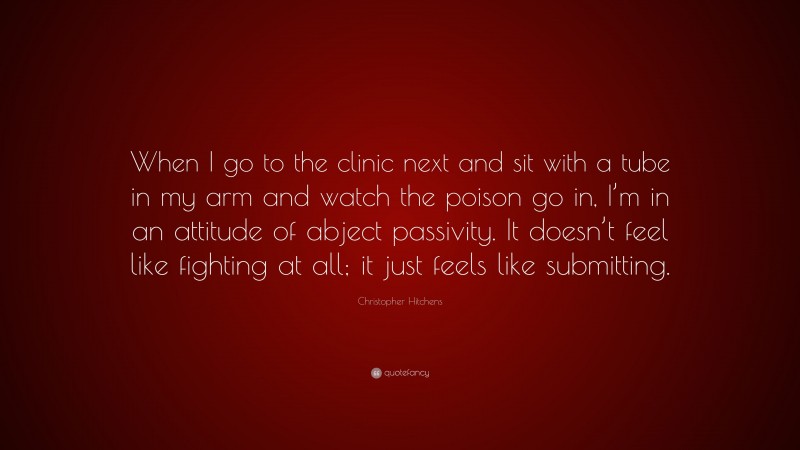 Christopher Hitchens Quote: “When I go to the clinic next and sit with a tube in my arm and watch the poison go in, I’m in an attitude of abject passivity. It doesn’t feel like fighting at all; it just feels like submitting.”