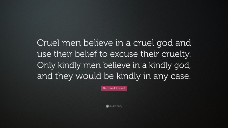 Bertrand Russell Quote: “Cruel men believe in a cruel god and use their belief to excuse their cruelty. Only kindly men believe in a kindly god, and they would be kindly in any case.”