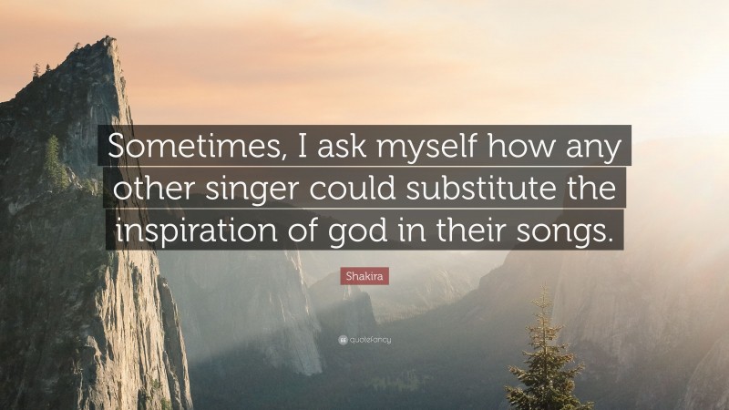 Shakira Quote: “Sometimes, I ask myself how any other singer could substitute the inspiration of god in their songs.”