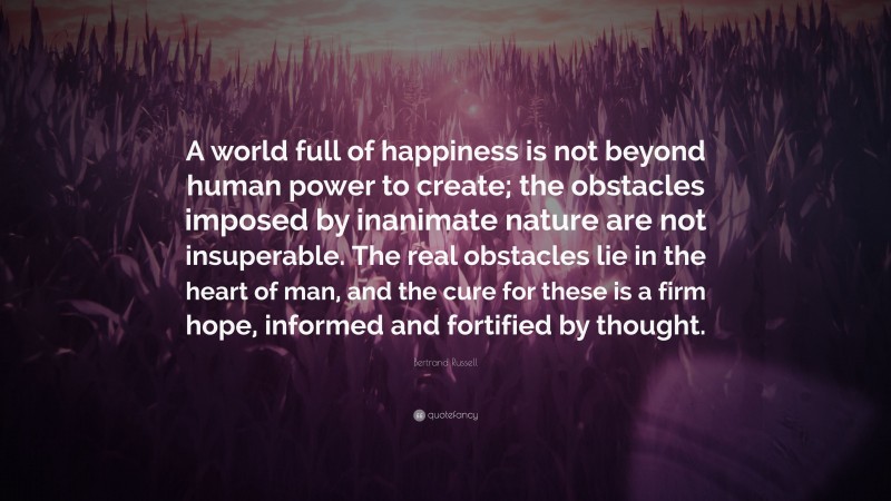 Bertrand Russell Quote: “A world full of happiness is not beyond human power to create; the obstacles imposed by inanimate nature are not insuperable. The real obstacles lie in the heart of man, and the cure for these is a firm hope, informed and fortified by thought.”