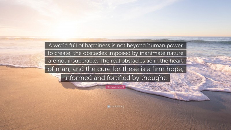 Bertrand Russell Quote: “A world full of happiness is not beyond human power to create; the obstacles imposed by inanimate nature are not insuperable. The real obstacles lie in the heart of man, and the cure for these is a firm hope, informed and fortified by thought.”