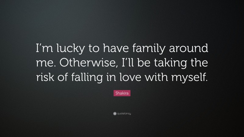Shakira Quote: “I’m lucky to have family around me. Otherwise, I’ll be taking the risk of falling in love with myself.”