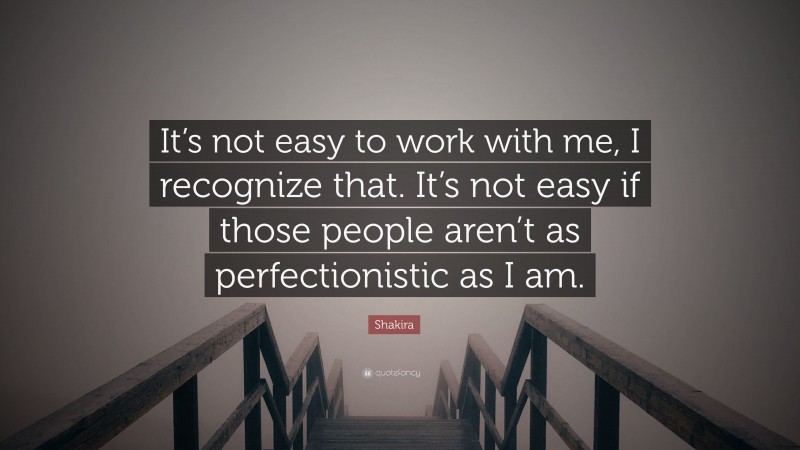 Shakira Quote: “It’s not easy to work with me, I recognize that. It’s not easy if those people aren’t as perfectionistic as I am.”