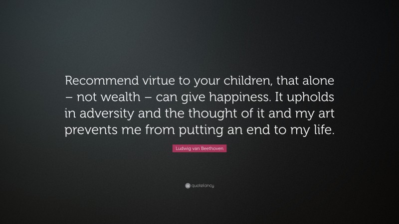 Ludwig van Beethoven Quote: “Recommend virtue to your children, that alone – not wealth – can give happiness. It upholds in adversity and the thought of it and my art prevents me from putting an end to my life.”