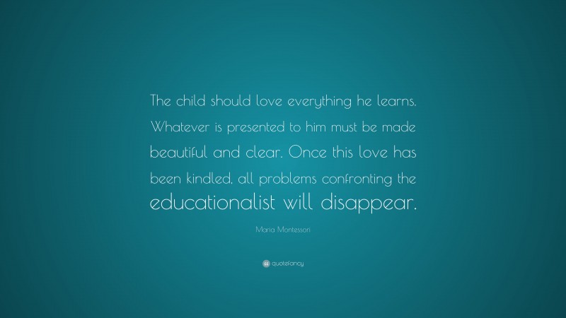 Maria Montessori Quote: “The child should love everything he learns. Whatever is presented to him must be made beautiful and clear. Once this love has been kindled, all problems confronting the educationalist will disappear.”
