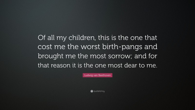 Ludwig van Beethoven Quote: “Of all my children, this is the one that cost me the worst birth-pangs and brought me the most sorrow; and for that reason it is the one most dear to me.”