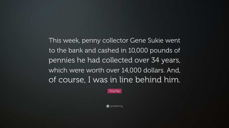 Tina Fey Quote: “This week, penny collector Gene Sukie went to the bank and cashed in 10,000 pounds of pennies he had collected over 34 years, which were worth over 14,000 dollars. And, of course, I was in line behind him.”