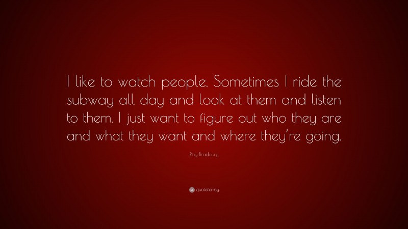 Ray Bradbury Quote: “I like to watch people. Sometimes I ride the subway all day and look at them and listen to them. I just want to figure out who they are and what they want and where they’re going.”
