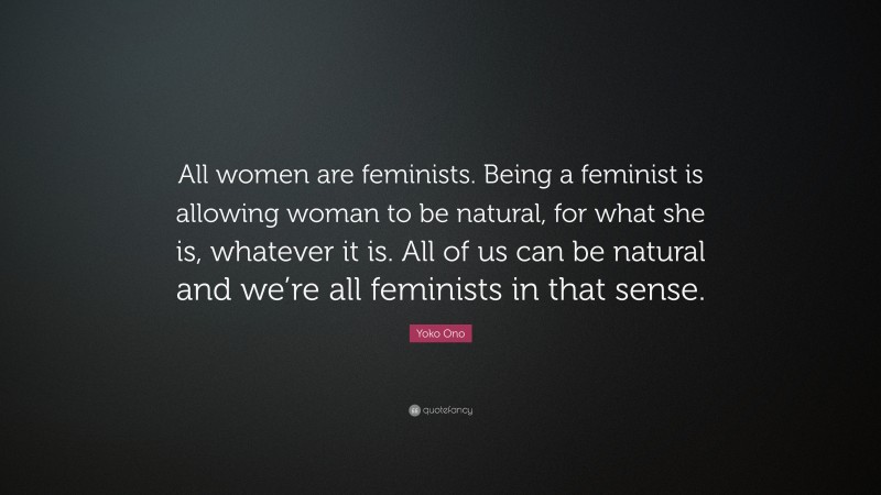 Yoko Ono Quote: “All women are feminists. Being a feminist is allowing woman to be natural, for what she is, whatever it is. All of us can be natural and we’re all feminists in that sense.”