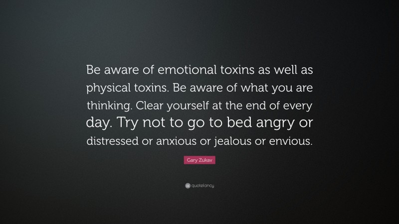 Gary Zukav Quote: “Be aware of emotional toxins as well as physical toxins. Be aware of what you are thinking. Clear yourself at the end of every day. Try not to go to bed angry or distressed or anxious or jealous or envious.”
