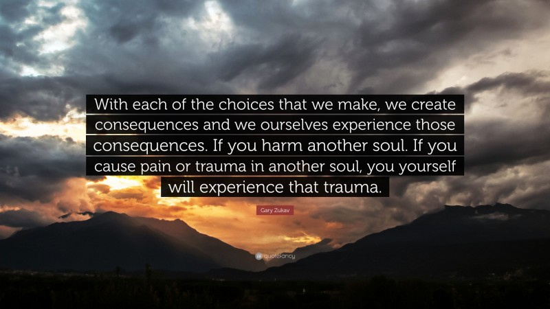 Gary Zukav Quote: “With each of the choices that we make, we create consequences and we ourselves experience those consequences. If you harm another soul. If you cause pain or trauma in another soul, you yourself will experience that trauma.”