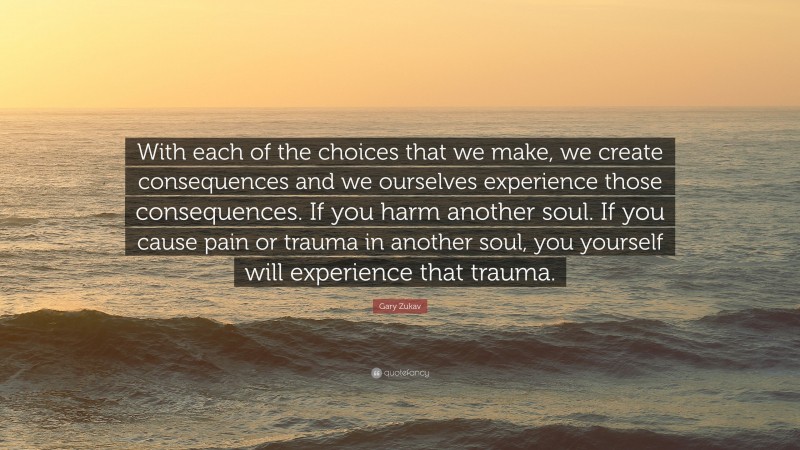 Gary Zukav Quote: “With each of the choices that we make, we create consequences and we ourselves experience those consequences. If you harm another soul. If you cause pain or trauma in another soul, you yourself will experience that trauma.”