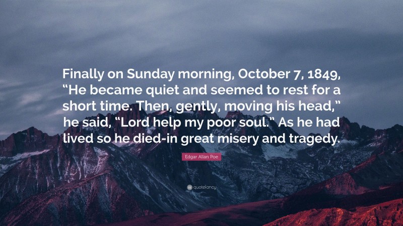 Edgar Allan Poe Quote: “Finally on Sunday morning, October 7, 1849, “He became quiet and seemed to rest for a short time. Then, gently, moving his head,” he said, “Lord help my poor soul.” As he had lived so he died-in great misery and tragedy.”
