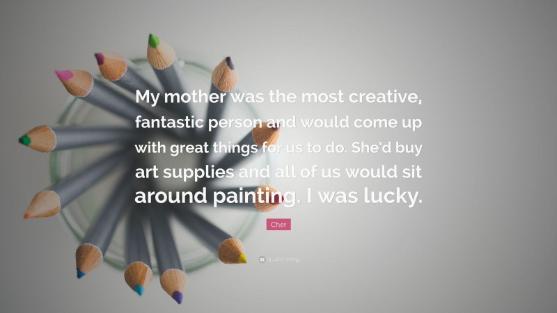 Cher Quote: “My mother was the most creative, fantastic person and would come up with great things for us to do. She’d buy art supplies and all of us would sit around painting. I was lucky.”