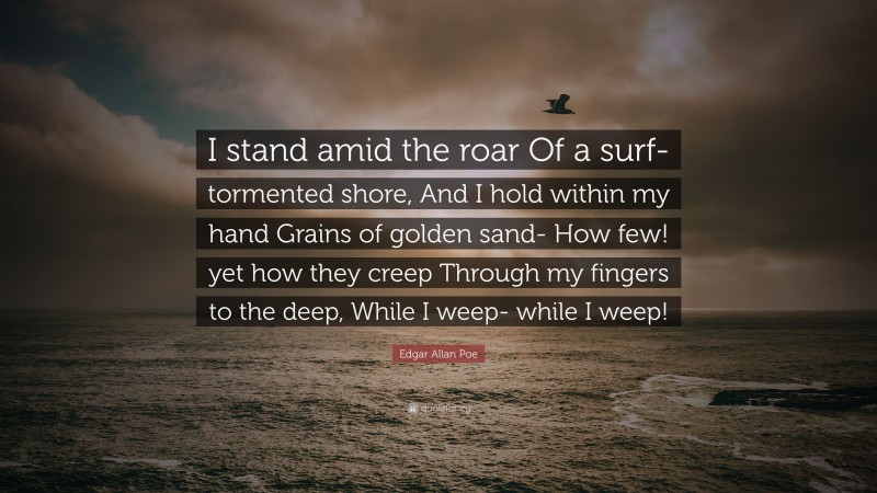 Edgar Allan Poe Quote: “I stand amid the roar Of a surf-tormented shore, And I hold within my hand Grains of golden sand- How few! yet how they creep Through my fingers to the deep, While I weep- while I weep!”