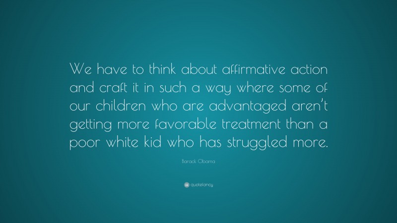 Barack Obama Quote: “We have to think about affirmative action and craft it in such a way where some of our children who are advantaged aren’t getting more favorable treatment than a poor white kid who has struggled more.”